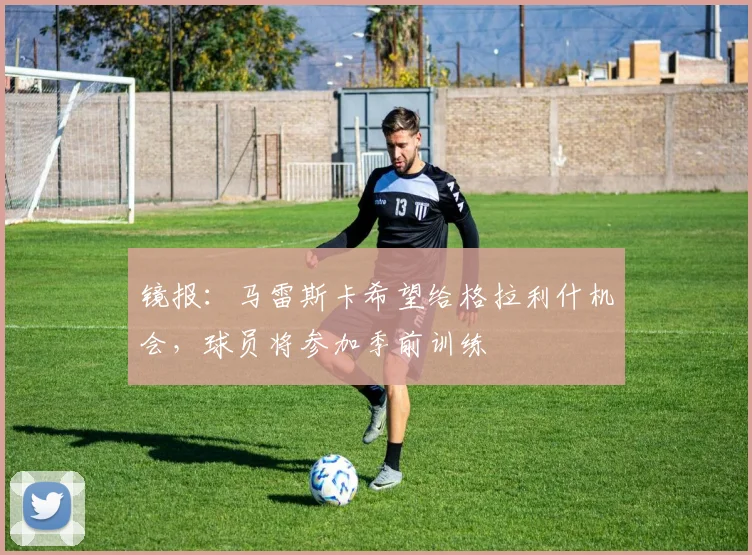 镜报：马雷斯卡希望给格拉利什机会，球员将参加季前训练