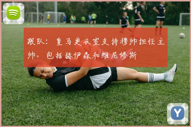 跟队：皇马更衣室支持穆帅担任主帅，包括赫伊森和维尼修斯